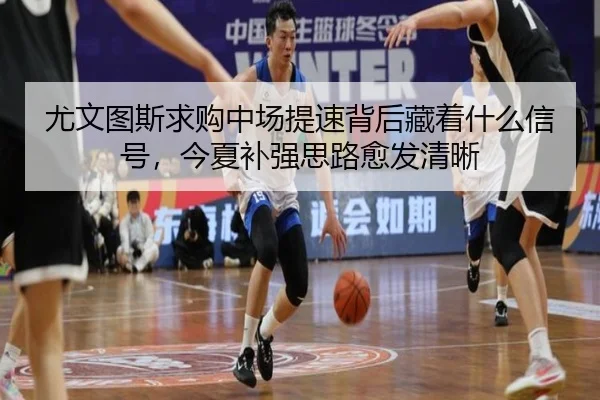 尤文图斯求购中场提速背后藏着什么信号，今夏补强思路愈发清晰
